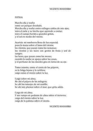 VICENTE HUIDOBRO
FATIGA
Marcho día y noche
como un parque desolado.
Marcho día y noche entre esfinges caídas de mis ojos;
miro el cielo y su hierba que aprende a cantar;
miro el campo herido a grandes gritos,
y el sol en medio del viento.
Acaricio mi sombrero lleno de luz especial;
paso la mano sobre el lomo del viento;
los vientos, que pasan como las semanas;
los vientos y las luces con gestos de fruta y sed de
sangre;
las luces, que pasan como los meses;
cuando la noche se apoya sobre las casas,
y el perfume de los claveles gira en torno de su eje.
Tomo asiento, como el canto de los pájaros;
es la fatiga lejana y la neblina;
caigo como el viento sobre la luz.
Caigo sobre mi alma.
He ahí el pájaro de los milagros;
he ahí los tatuajes de mi castillo;
he ahí mis plumas sobre el mar, que grita adiós.
Caigo de mi alma.
Y me rompo en pedazos de alma sobre el invierno;
caigo del viento sobre la luz;
caigo de la paloma sobre el viento.
VICENTE HUIDOBRO
 