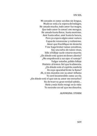 UN SOL
Mi corazón es como un dios sin lengua,
Mudose está a la espera delmilagro,
He amadomucho, todo amor fue magro,
Que todo amor lo conocí con mengua.
He amadohasta llorar, hasta morirme.
Amé hasta odiar, amé hasta la locura,
Pero yo esperoalgún amor natura
Capazde renovarme y redimirme.
Amor que fructifique mi desierto
Y me haga brotar ramas sensitivas,
Soy una selva de raíces vivas,
Sólo elfollaje suele estarse muerto.
¿En dónde está quien mideseo alienta?
¿Me empobreció a sus ojos el ramaje?
Vulgar estorbo, pálido follaje
Distinto altronco fiel que loalimenta.
¿En dónde está el espíritu sombrío
De cuya opacidad brote la llama?
Ah, si mis mundos con su amor inflama
Yo seré incontenible como un río.
¿En dónde está el que con su amor me envuelva?
Ha de traer su gran verdad sabida…
Hielo y más hielo recogí en la vida:
Yo necesito un sol que me disuelva.
ALFONSINA STORNI
SOY
 
