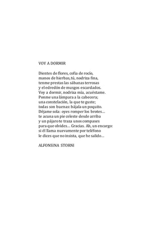 VOY A DORMIR
Dientes de flores, cofia de rocío,
manos de hierbas,tú, nodriza fina,
tenme prestas las sábanas terrosas
y eledredón de musgos escardados.
Voy a dormir, nodriza mía, acuéstame.
Ponme una lámpara a la cabecera;
una constelación, la que te guste;
todas son buenas: bájala un poquito.
Déjame sola: oyes romper los brotes…
te acuna un pie celeste desde arriba
y un pájarote traza unos compases
para que olvides… Gracias. Ah, un encargo:
si él llama nuevamente por teléfono
le dices que noinsista, que he salido…
ALFONSINA STORNI
 