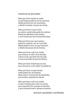 POEMADE UN RECUERDO
Dime por favor donde no estás
en qué lugar puedono ser tu ausencia
dónde puedovivir sin recordarte,
y dónde recordar, sin que me duela.
Dime por favor en que vacío,
no está tu sombra llenando los centros;
dónde mi soledad es ella misma,
y noel sentir que tú te encuentras lejos.
Dime por favor por qué camino,
podré yo caminar, sin ser tu huella;
dónde podré correr no por buscarte,
y dónde descanzar de mi tristeza.
Dime por favor cuál es la noche,
que notiene el color de tu mirada;
cuál es el sol, que tiene luz tan solo,
y nola sensación de que me llamas.
Dime por favor donde hay un mar,
que nosusurre a mis oídos tus palabras.
Dime por favor en qué rincón,
nadie podrá ver mi tristeza;
dime cuál es el huecode mi almohada,
que notiene apoyada tu cabeza.
Dime por favor cuál es la noche,
en que vendrás,para velar tu sueño;
que nopuedovivir, porque te extraño;
y que nopuedomorir, porque te quiero.
GUSTAVO ALEJANDRO CASTIÑEIRAS
 