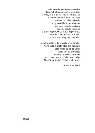 -esta muerte que nos acompaña
desde el alba a la noche, insomne,
sorda, como un viejo remordimiento
o un absurdodefecto-. Tus ojos
serán una palabra inútil,
un grito callado, un silencio.
Así los ves cada mañana
cuandosola te inclinas
ante el espejo. Oh, amada esperanza,
aqueldía sabremos, también,
que eres la vida y eres la nada.
Para todos tiene la muerte una mirada.
Vendrá la muerte y tendrá tus ojos.
Será como dejar un vicio,
como ver en el espejo
asomar un rostro muerto,
como escuchar un labio ya cerrado.
Mudos, descenderemos al abismo".
CESARE PAVESE
AMOR
 