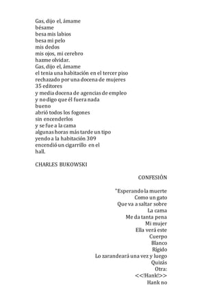 Gas, dijo el, ámame
bésame
besa mis labios
besa mi pelo
mis dedos
mis ojos, mi cerebro
hazme olvidar.
Gas, dijo el, ámame
el tenia una habitación en el tercer piso
rechazado por una docena de mujeres
35 editores
y media docena de agencias de empleo
y nodigo que él fuera nada
bueno
abrió todos los fogones
sin encenderlos
y se fue a la cama
algunas horas más tarde un tipo
yendoa la habitación 309
encendióun cigarrillo en el
hall.
CHARLES BUKOWSKI
CONFESIÓN
"Esperandola muerte
Como un gato
Que va a saltar sobre
La cama
Me da tanta pena
Mi mujer
Ella verá este
Cuerpo
Blanco
Rígido
Lo zarandeará una vez y luego
Quizás
Otra:
<<!Hank!>>
Hank no
 