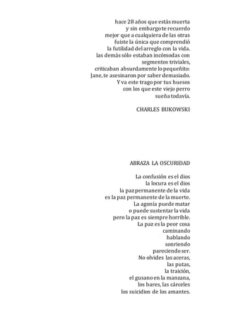 hace 28 años que estás muerta
y sin embargote recuerdo
mejor que a cualquiera de las otras
fuiste la única que comprendió
la futilidad delarreglo con la vida.
las demás sólo estaban incómodas con
segmentos triviales,
criticaban absurdamente lopequeñito:
Jane,te asesinaron por saber demasiado.
Y va este tragopor tus huesos
con los que este viejo perro
sueña todavía.
CHARLES BUKOWSKI
ABRAZA LA OSCURIDAD
La confusión es el dios
la locura es el dios
la pazpermanente de la vida
es la paz permanente de la muerte.
La agonía puede matar
o puede sustentar la vida
pero la paz es siempre horrible.
La paz es la peor cosa
caminando
hablando
sonriendo
pareciendoser.
No olvides las aceras,
las putas,
la traición,
el gusanoen la manzana,
los bares, las cárceles
los suicidios de los amantes.
 