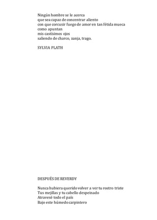 Ningún hombre se le acerca
que sea capaz de concentrar aliento
con que corcusir fuegode amor en tan fétida mueca
como apuntan
mis castísimos ojos
saliendo de charco, zanja, trago.
SYLVIA PLATH
DESPUÉS DE REVERDY
Nunca hubiera queridovolver a ver tu rostro triste
Tus mejillas y tu cabello despeinado
Atravesé todo el país
Bajo este húmedocarpintero
 