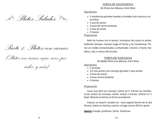 10
Platos Salados
Parte 1: Platos con carnes
(Platos con carnes rojas, aves, pes-
cados, y más)
151
TORTA DE MANDARINA
De Chola (Las Moscas, Entre Ríos)
Ingredientes
 2 mandarinas grandes lavadas y cortadas (con cáscara y sin
semillas)
 1 taza de azúcar
 2 tazas de harina leudante
 ½ taza de aceite
 2 huevos
Preparación
Batir los huevos con el azúcar, incorporar de a poco el aceite,
batiendo siempre, mezclar luego el harina y las mandarinas. Po-
ner en molde enmantecado y enharinado. Cocinar a horno me-
diano, mas o menos 40 minutos.
TORTA DE NARANJAS
De Mabel Pérez (Las Moscas, Entre Ríos)
Ingredientes
 2 naranjas
 1/2 taza aceite (con naranjas grandes 1 taza aceite)
 2 tazas de azúcar
 3 tazas harina leudante
 4 huevos
Preparación
Lavar muy bien las naranjas. Cortar en 4. Extraer las semillas.
Licuar juntos las naranjas, aceite, azúcar y huevos. Colocar en 1
bowl. Mezclar la harina en forma envolvente.
Colocar un savarín rociado con rocío vegetal dentro de la olla
(Essen). Volcar la mezcla y cocinar a fuego corona 40 min aprox.
Aporta: Energía, proteínas. Calcio. Vitaminas.
 