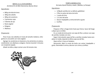 12
BIFES A LA ZANAHORIA
De Gloria M. de Albín (Sansinena, Buenos Aires)
Ingredientes
 800 gr de bola de lomo
 300 gr de cebolla
 400 gr de zanahoria
 2 pimientos rojos
 4 dientes de ajo
 Rocío vegetal
 Orégano
 Albahaca
Preparación
Picar el ajo y las cebollas en trozos de tamaño mediano, reho-
garlos en una sartén con rocío vegetal.
Agregar las zanahorias en bastones y los pimientos en juliana,
condimentar con albahaca y orégano. Cocinar durante 5 minutos
con recipiente tapado.
Añadir los bifes y dejar cocinar unos 10 minutos más.
149
TORTA BORRACHA
De Isaías Daniel Orueta y madre (Metileo, La Pampa)
Ingredientes
 1/2Kg de vainillas (en su defecto, galletitas)
 2 flan en polvo de dulce de leche
 1 vasito de Vino
 1 ½ Litro de leche
 Azúcar impalpable y crema de leche a gusto
 Confites
Preparación
Preparar el flan a fuego lento hasta que hierva. Sacar del fuego
y dejar que se entibie.
En un molde de torta poner una capa de flan y colocar una capa
de vainillas rociadas con vino.
Seguir intercalando capas de flan y vainillas rociadas hasta com-
pletar el molde, dejando la última capa sea de flan.
Dejar enfriar 1 hora en heladera.
Decoración: Batir la crema de leche con azúcar impalpable a
gusto. Desmoldar la torta y decorar con crema y confites.
 