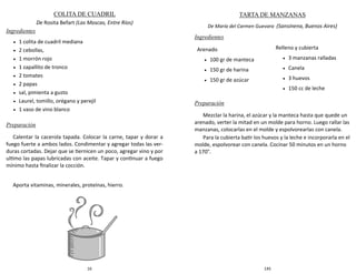 16
COLITA DE CUADRIL
De Rosita Befart (Las Moscas, Entre Ríos)
Ingredientes
 1 colita de cuadril mediana
 2 cebollas,
 1 morrón rojo
 1 zapallito de tronco
 2 tomates
 2 papas
 sal, pimienta a gusto
 Laurel, tomillo, orégano y perejil
 1 vaso de vino blanco
Preparación
Calentar la cacerola tapada. Colocar la carne, tapar y dorar a
fuego fuerte a ambos lados. Condimentar y agregar todas las ver-
duras cortadas. Dejar que se tiernicen un poco, agregar vino y por
ultimo las papas lubricadas con aceite. Tapar y continuar a fuego
mínimo hasta finalizar la cocción.
Aporta vitaminas, minerales, proteínas, hierro.
145
TARTA DE MANZANAS
De María del Carmen Guevara (Sansinena, Buenos Aires)
Ingredientes
Preparación
Mezclar la harina, el azúcar y la manteca hasta que quede un
arenado, verter la mitad en un molde para horno. Luego rallar las
manzanas, colocarlas en el molde y espolvorearlas con canela.
Para la cubierta batir los huevos y la leche e incorporarla en el
molde, espolvorear con canela. Cocinar 50 minutos en un horno
a 170°.
Arenado
 100 gr de manteca
 150 gr de harina
 150 gr de azúcar
Relleno y cubierta
 3 manzanas ralladas
 Canela
 3 huevos
 150 cc de leche
 