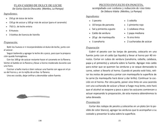138
FLAN CASERO DE DULCE DE LECHE
De Carlos García Chescotta (Metileo, La Pampa)
Ingredientes:
 250 gr de dulce de leche
 150 gr de azúcar y 100 gr más de azúcar (para el caramelo)
 750 Cc. de leche entera
 8 Huevos
 3 Gotitas de Esencia de Vainilla
Preparación:
Batir los huevos e ir incorporándolos al dulce de leche, junto con
el azúcar.
Seguir batiendo y agregar la leche de a poco, para que la prepara-
ción quede homogénea.
Con los 100 gr de azúcar restante hacer el caramelo en la flanera.
Verter el batido en la flanera y llevar a horno moderado durante casi
una hora.
Cocinar a baño maría o bien colocar una fuente con agua en el pi-
so del horno y -en la rejilla de arriba- la flanera.
Una vez cocido, dejar enfriar y desmoldar sobre fuente.
23
PECETO ENVUELTO EN PANCETA,
acompañado con verduras y reducción de vino tinto
De Débora Videla (Metileo, La Pampa)
Ingredientes
Preparación
Cubrir el peceto con las lonjas de panceta, colocarlo en una
fuente junto con el caldo (ya líquido) y llevar al horno por 40 mi-
nutos. Cortar en cubos de verdura (zanahoria, cebolla, calabaza,
papa y el pimiento) y volcarla sobre la fuente. Agregar más caldo
para evitar que se quemen las verduras y se seque demasiado la
carne, volver a llevarlo al horno. Cuando el peceto esté listo, reti-
rar los restos de panceta y pintar con mantequilla la superficie de
la carne (la mantequilla hará dorar y dar brillo). Continuar la coc-
ción en el horno. Por otra parte, poner vino tinto en una cacerola
con una cucharada de azúcar y llevar a fuego muy lento, esto hará
que el alcohol se evapore y poco a poco los azúcares comiencen a
actuar espesando la preparación, de esta manera obtendremos la
salsa deseada.
Presentación
Cortar dos rodajas de peceto y colocarlas en un plato (en lo po-
sible de color blanco), agregar las verduras que lo acompañan a su
costado y presentar la salsa sobre la superficie.
 1 peceto
 10 lonjas de panceta
 Sal y pimienta a gusto
 Caldo de verdura
 20 gr. de mantequilla
 1 zanahoria
 1 cebolla
 1 pimiento rojo
 1 calabaza chica
 1 papa mediana
 ¾ vino tinto
 2 cucharadas de azúcar
 