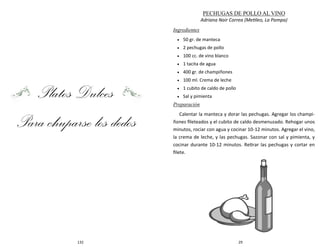 132
Platos Dulces
Para chuparse los dedos
29
PECHUGAS DE POLLO AL VINO
Adriana Nair Correa (Metileo, La Pampa)
Ingredientes
 50 gr. de manteca
 2 pechugas de pollo
 100 cc. de vino blanco
 1 tacita de agua
 400 gr. de champiñones
 100 ml. Crema de leche
 1 cubito de caldo de pollo
 Sal y pimienta
Preparación
Calentar la manteca y dorar las pechugas. Agregar los champi-
ñones fileteados y el cubito de caldo desmenuzado. Rehogar unos
minutos, rociar con agua y cocinar 10-12 minutos. Agregar el vino,
la crema de leche, y las pechugas. Sazonar con sal y pimienta, y
cocinar durante 10-12 minutos. Retirar las pechugas y cortar en
filete.
 