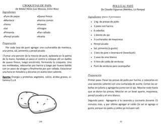 128
CROQUETAS DE PAPA
De Mabel Pérez (Las Moscas, Entre Ríos)
Ingredientes
Preparación
Por cada taza de puré agregar una cucharadita de manteca,
una yema, sal, pimienta y perejil picado.
|Tomar una porción de la mezcla de puré, aplástela en la palma
de la mano, húndale un poco el centro y coloque allí un dadito
de queso fresco, luego enciérrelo, formando la croqueta. Una
vez moldeadas, rebozarlas por harina y luego por huevo batido
con un poco de vinagre y finalmente por pan rallado. Estacionar
una hora en heladera y dorarlas en aceite bien caliente.
Aporta: Energía y proteínas vegetales, calcio, ácidos grasos, vi-
tamina E y A
Pure de papas
Manteca
Yema
Sal
Pimienta
Perejil picado
Queso fresco
Harina común
Huevos
Vinagre
Pan rallado
Aceite.
33
POLLO AL PATÉ
De Claudia Figueroa (Metileo, La Pampa)
Ingredientes (para 4 personas)
 1 kg. de presas de pollo
 1 plato con harina
 6 cebollas
 1 diente de ajo
 3 cucharadas de mayonesa
 Perejil picado
 Sal, pimienta (a gusto)
 1 lata de pate o leverwurst (leverbush)
 1 vaso de vino blanco
 ½ litro de caldo de verduras
 Puré de verduras para acompañar
Preparación
Primer paso: Pasar las presas de pollo por harina, y colocarlas en
una cacerola caliente con una cucharada de aceite. Cortar las ce-
bollas en juliana y agregarlas junto con el ajo. Mezclar todo hasta
que se doren las presas. Mezclar en un bowl aparte, mayonesa,
perejil picado y el vino blanco.
Segundo paso: Agregarlo a la cacerola y cocinarlo durante 15
minutos más, y por último agregar el caldo (la sal se agrega si
gusta, porque los patés y caldos ya incluyen sal)
 