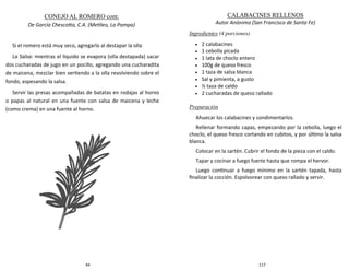 44
Si el romero está muy seco, agregarlo al destapar la olla
La Salsa: mientras el líquido se evapora (olla destapada) sacar
dos cucharadas de jugo en un pocillo, agregando una cucharadita
de maicena, mezclar bien vertiendo a la olla revolviendo sobre el
fondo, espesando la salsa.
Servir las presas acompañadas de batatas en rodajas al horno
o papas al natural en una fuente con salsa de maicena y leche
(como crema) en una fuente al horno.
CONEJO AL ROMERO cont.
De García Chescotta, C.A. (Metileo, La Pampa)
117
CALABACINES RELLENOS
Autor Anónimo (San Francisco de Santa Fe)
Ingredientes (4 porciones)
 2 calabacines
 1 cebolla picada
 1 lata de choclo entero
 100g de queso fresco
 1 taza de salsa blanca
 Sal y pimienta, a gusto
 ½ taza de caldo
 2 cucharadas de queso rallado
Preparación
Ahuecar los calabacines y condimentarlos.
Rellenar formando capas, empezando por la cebolla, luego el
choclo, el queso fresco cortando en cubitos, y por último la salsa
blanca.
Colocar en la sartén. Cubrir el fondo de la pieza con el caldo.
Tapar y cocinar a fuego fuerte hasta que rompa el hervor.
Luego continuar a fuego mínimo en la sartén tapada, hasta
finalizar la cocción. Espolvorear con queso rallado y servir.
 