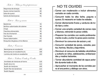 156
Parte 5: Salsas y otras preparaciones
Parte 6: Panes y masas
Parte 7: Conservas
Parte 8: Verduras Crudas y Cocidas
5
√ Comer con moderación e incluir alimentos
variados en cada comida.
√ Consumir todos los días leche, yogures o
quesos. Es necesario en todas las edades.
√ Comer diariamente frutas y verduras de to-
do tipo y color.
√ Comer una amplia variedad de carnes rojas
y blancas, retirando la grasa visible.
√ Preparar las comidas con aceite preferente-
mente crudo y evitar la grasa para cocinar.
√ Disminuir los consumos de azúcar y sal.
√ Consumir variedad de panes, cereales, pas-
tas, harinas, féculas y legumbres.
√ Disminuir el consumo de bebidas alcohólicas
y evitarlo en niños, adolescentes, embaraza-
das y madres lactantes.
√ Tomar abundante cantidad de agua pota-
ble durante todo el día.
√ Aprovechar el momento de las comidas pa-
ra el encuentro y diálogo con otros.
NO TE OLVIDES
 