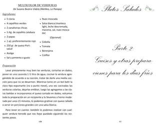 108
MULTICOLOR DE VERDURAS
De Susana Beatriz Videla (Metileo, La Pampa)
Ingredientes
Preparación
Lavar previamente muy bien las verduras, cortarlas en dados,
poner en una cacerola 1 ½ litro de agua, cocinar la verdura agre-
gándole de acuerdo a su cocción, tratar de darle una media coc-
ción para que no se desarmen. Mientras tanto en un bol batir la
clara tipo espumante (no a punto nieve), una vez cocinadas las
verduras colarlas, dejarlas entibiar, luego las agregamos a las cla-
ras batidas e incorporamos el queso cortado en dados, volcamos
toda la preparación en un recipiente y lo llevamos a horno mode-
rado por unos 15 minutos, lo podemos gratinar con queso rallado
o servir en porciones grandes con una salsa blanca.
Para tener en cuenta: también lo podemos realizar con cual-
quier verdura hervida que nos haya quedado siguiendo los res-
tantes pasos.
 5 claras
 4 zapallitos verdes
 2 zanahorias chicas
 ½ Kg. de zapallito calabaza
 2 papas
 1 ají, preferentemente rojo
 250 gr. de queso Port-
salud
 Acelga
 Sal y pimienta a gusto
 Nuez moscada
 Salsa blanca (manteca
light, leche descremada,
maicena, sal, nuez mosca-
da)
(Opcional)
 Cebolla
 Tomate
 Berenjena
 Coliflor
53
Platos Salados
Parte 2:
Guisos y otras prepara-
ciones para los días fríos
 