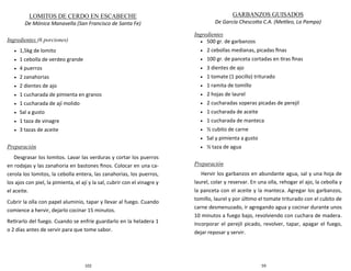 102
LOMITOS DE CERDO EN ESCABECHE
De Mónica Manavella (San Francisco de Santa Fe)
Ingredientes (6 porciones)
 1,5kg de lomito
 1 cebolla de verdeo grande
 4 puerros
 2 zanahorias
 2 dientes de ajo
 1 cucharada de pimienta en granos
 1 cucharada de ají molido
 Sal a gusto
 1 taza de vinagre
 3 tazas de aceite
Preparación
Desgrasar los lomitos. Lavar las verduras y cortar los puerros
en rodajas y las zanahoria en bastones finos. Colocar en una ca-
cerola los lomitos, la cebolla entera, las zanahorias, los puerros,
los ajos con piel, la pimienta, el ají y la sal, cubrir con el vinagre y
el aceite.
Cubrir la olla con papel aluminio, tapar y llevar al fuego. Cuando
comience a hervir, dejarlo cocinar 15 minutos.
Retirarlo del fuego. Cuando se enfríe guardarlo en la heladera 1
o 2 días antes de servir para que tome sabor.
59
GARBANZOS GUISADOS
De García Chescotta C.A. (Metileo, La Pampa)
Ingredientes
 500 gr. de garbanzos
 2 cebollas medianas, picadas finas
 100 gr. de panceta cortadas en tiras finas
 3 dientes de ajo
 1 tomate (1 pocillo) triturado
 1 ramita de tomillo
 2 hojas de laurel
 2 cucharadas soperas picadas de perejil
 1 cucharada de aceite
 1 cucharada de manteca
 ½ cubito de carne
 Sal y pimienta a gusto
 ½ taza de agua
Preparación
Hervir los garbanzos en abundante agua, sal y una hoja de
laurel, colar y reservar. En una olla, rehogar el ajo, la cebolla y
la panceta con el aceite y la manteca. Agregar los garbanzos,
tomillo, laurel y por último el tomate triturado con el cubito de
carne desmenuzado, ir agregando agua y cocinar durante unos
10 minutos a fuego bajo, revolviendo con cuchara de madera.
Incorporar el perejil picado, revolver, tapar, apagar el fuego,
dejar reposar y servir.
 