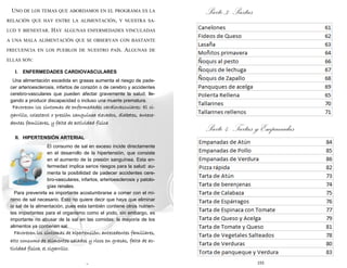 6
UNO DE LOS TEMAS QUE ABORDAMOS EN EL PROGRAMA ES LA
RELACIÓN QUE HAY ENTRE LA ALIMENTACIÓN, Y NUESTRA SA-
LUD Y BIENESTAR. HAY ALGUNAS ENFERMEDADES VINCULADAS
A UNA MALA ALIMENTACIÓN QUE SE OBSERVAN CON BASTANTE
FRECUENCIA EN LOS PUEBLOS DE NUESTRO PAÍS. ALGUNAS DE
ELLAS SON:
I. ENFERMEDADES CARDIOVASCULARES
Una alimentación excedida en grasas aumenta el riesgo de pade-
cer arterioesclerosis, infartos de corazón o de cerebro y accidentes
cerebro-vasculares que pueden afectar gravemente la salud, lle-
gando a producir discapacidad o incluso una muerte prematura.
Favorecen los síntomas de enfermedades cardiovasculares: El ci-
garrillo, colesterol o presión sanguínea elevados, diabetes, antece-
dentes familiares, y falta de actividad física
II. HIPERTENSIÓN ARTERIAL
El consumo de sal en exceso incide directamente
en el desarrollo de la hipertensión, que consiste
en el aumento de la presión sanguínea. Esta en-
fermedad implica serios riesgos para la salud: au-
menta la posibilidad de padecer accidentes cere-
bro-vasculares, infartos, arterioesclerosis y patolo-
gías renales.
Para prevenirla es importante acostumbrarse a comer con el mí-
nimo de sal necesario. Esto no quiere decir que haya que eliminar
la sal de la alimentación, pues esta también contiene otros nutrien-
tes importantes para el organismo como el yodo, sin embargo, es
importante no abusar de la sal en las comidas: la mayoría de los
alimentos ya contienen sal.
Favorecen los síntomas de hipertensión: antecedentes familiares,
alto consumo de alimentos salados y ricos en grasas, falta de ac-
tividad física, el cigarrillo.
155
Parte 3: Pastas
Parte 4: Tartas y Empanadas
 