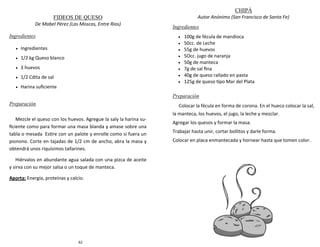 62
FIDEOS DE QUESO
De Mabel Pérez (Las Moscas, Entre Ríos)
Ingredientes
 Ingredientes
 1/2 kg Queso blanco
 3 huevos
 1/2 Cdita de sal
 Harina suficiente
Preparación
Mezcle el queso con los huevos. Agregue la saly la harina su-
ficiente como para formar una masa blanda y amase sobre una
tabla o mesada Estire con un palote y enrolle como si fuera un
pionono. Corte en tajadas de 1/2 cm de ancho, abra la masa y
obtendrá unos riquísimos tallarines.
Hiérvalos en abundante agua salada con una pizca de aceite
y sirva con su mejor salsa o un toque de manteca.
Aporta: Energía, proteínas y calcio.
99
CHIPÁ
Autor Anónimo (San Francisco de Santa Fe)
Ingredientes
 100g de fécula de mandioca
 50cc. de Leche
 55g de huevos
 5Occ. jugo de naranja
 50g de manteca
 7g de sal fina
 40g de queso rallado en pasta
 125g de queso tipo Mar del Plata
Preparación
Colocar la fécula en forma de corona. En el hueco colocar la sal,
la manteca, los huevos, el jugo, la leche y mezclar.
Agregar los quesos y formar la masa.
Trabajar hasta unir, cortar bollitos y darle forma.
Colocar en placa enmantecada y hornear hasta que tomen color.
 