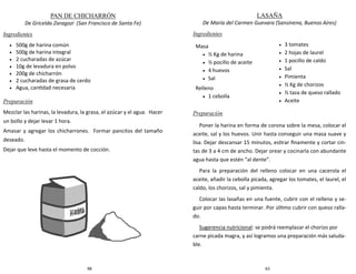 98
PAN DE CHICHARRÓN
De Gricelda Zaragozi (San Francisco de Santa Fe)
Ingredientes
 500g de harina común
 500g de harina integral
 2 cucharadas de azúcar
 10g de levadura en polvo
 200g de chicharrón
 2 cucharadas de grasa de cerdo
 Agua, cantidad necesaria
Preparación
Mezclar las harinas, la levadura, la grasa, el azúcar y el agua. Hacer
un bollo y dejar levar 1 hora.
Amasar y agregar los chicharrones. Formar pancitos del tamaño
deseado.
Dejar que leve hasta el momento de cocción.
63
LASAÑA
De María del Carmen Guevara (Sansinena, Buenos Aires)
Ingredientes
Preparación
Poner la harina en forma de corona sobre la mesa, colocar el
aceite, sal y los huevos. Unir hasta conseguir una masa suave y
lisa. Dejar descansar 15 minutos, estirar finamente y cortar cin-
tas de 3 a 4 cm de ancho. Dejar orear y cocinarla con abundante
agua hasta que estén “al dente”.
Para la preparación del relleno colocar en una cacerola el
aceite, añadir la cebolla picada, agregar los tomates, el laurel, el
caldo, los chorizos, sal y pimienta.
Colocar las lasañas en una fuente, cubrir con el relleno y se-
guir por capas hasta terminar. Por último cubrir con queso ralla-
do.
Sugerencia nutricional: se podrá reemplazar el chorizo por
carne picada magra, y así logramos una preparación más saluda-
ble.
Masa
 ½ Kg de harina
 ½ pocillo de aceite
 4 huevos
 Sal
Relleno
 1 cebolla
 3 tomates
 2 hojas de laurel
 1 pocillo de caldo
 Sal
 Pimienta
 ½ Kg de chorizos
 ½ taza de queso rallado
 Aceite
 
