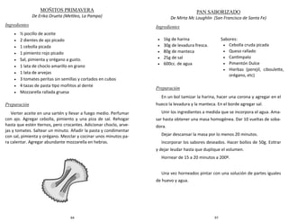 64
MOÑITOS PRIMAVERA
De Erika Orueta (Metileo, La Pampa)
Ingredientes
 ½ pocillo de aceite
 2 dientes de ajo picado
 1 cebolla picada
 1 pimiento rojo picado
 Sal, pimienta y orégano a gusto.
 1 lata de choclo amarillo en grano
 1 lata de arvejas
 3 tomates peritas sin semillas y cortados en cubos
 4 tazas de pasta tipo moñitos al dente
 Mozzarella rallada gruesa
Preparación
Verter aceite en una sartén y llevar a fuego medio. Perfumar
con ajo. Agregar cebolla, pimiento y una piza de sal. Rehogar
hasta que estén tiernos, pero crocantes. Adicionar choclo, arve-
jas y tomates. Saltear un minuto. Añadir la pasta y condimentar
con sal, pimienta y orégano. Mezclar y cocinar unos minutos pa-
ra calentar. Agregar abundante mozzarella en hebras.
97
PAN SABORIZADO
De Mirta Mc Loughlin (San Francisco de Santa Fe)
Ingredientes
Preparación
En un bol tamizar la harina, hacer una corona y agregar en el
hueco la levadura y la manteca. En el borde agregar sal.
Unir los ingredientes a medida que se incorpora el agua. Ama-
sar hasta obtener una masa homogénea. Dar 10 vueltas de soba-
dora.
Dejar descansar la masa por lo menos 20 minutos.
Incorporar los sabores deseados. Hacer bollos de 50g. Estirar
y dejar leudar hasta que duplique el volumen.
Hornear de 15 a 20 minutos a 200º.
Una vez horneados pintar con una solución de partes iguales
de huevo y agua.
 1kg de harina
 30g de levadura fresca.
 80g de manteca
 25g de sal
 600cc. de agua
Sabores:
 Cebolla cruda picada
 Queso rallado
 Cantimpalo
 Pimentón Dulce
 Hierbas (perejil, ciboulette,
orégano, etc)
 