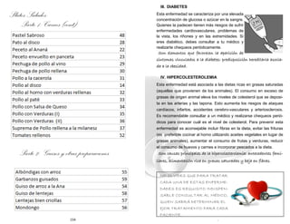 154
Platos Salados:
Parte 1: Carnes (cont)
Parte 2: Guisos y otras preparaciones
7
NO OLVIDES QUE PARA TRATAR
CADA UNA DE ESTAS ENFERME-
DADES ES REQUISITO INDISPEN-
SABLE CONSULTAR AL MÉDICO,
QUIEN SABRÁ DETERMINAR EL
EJOR TRATAMIENTO PARA CADA
PACIENTE.
III. DIABETES
Esta enfermedad se caracteriza por una elevada
concentración de glucosa o azúcar en la sangre.
Quienes la padecen tienen más riesgos de sufrir
enfermedades cardiovasculares, problemas de
la vista, los riñones y en las extremidades. Si
eres diabético, debes consultar a tu médico y
realizarte chequeos periódicamente.
Son elementos que favorecen la aparición de
síntomas vinculados a la diabetes: predisposición hereditaria asocia-
da a la obesidad.
IV. HIPERCOLESTEROLEMIA
Esta enfermedad está asociada a las dietas ricas en grasas saturadas
(aquellas que provienen de los animales). El consumo en exceso de
grasas de origen animal eleva los niveles de colesterol que se deposi-
ta en las arterias y las tapona. Esto aumenta los riesgos de ataques
cardíacos, infartos, accidentes cerebro-vasculares y arteriosclerosis.
Es recomendable consultar a un médico y realizarse chequeos perió-
dicos para conocer cuál es el nivel de colesterol. Para prevenir esta
enfermedad es aconsejable incluir fibras en la dieta, evitar las frituras
(es preferible cocinar al horno utilizando aceites vegetales en lugar de
grasas animales), aumentar el consumo de frutas y verduras, reducir
el consumo de huevos y carnes e incorporar pescados a la dieta.
Son causas principales de la hipercolesterolemia: antecedentes fami-
liares, alimentación rica en grasas saturadas y baja en fibras.
 