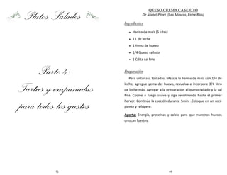 72
Platos Salados
Parte 4:
Tartas y empanadas
para todos los gustos
89
QUESO CREMA CASERITO
De Mabel Pérez (Las Moscas, Entre Ríos)
Ingredientes
 Harina de maíz (5 cdas)
 1 L de leche
 1 Yema de huevo
 1/4 Queso rallado
 1 Cdita sal fina
Preparación
Para untar sus tostadas. Mezcle la harina de maíz con 1/4 de
leche, agregue yema del huevo, revuelva e incorpore 3/4 litro
de leche más. Agregar a la preparación el queso rallado y la sal
fina. Cocine a fuego suave y siga revolviendo hasta el primer
hervor. Continúe la cocción durante 5min. .Coloque en un reci-
piente y refrigere.
Aporta: Energía, proteínas y calcio para que nuestros huesos
crezcan fuertes.
 