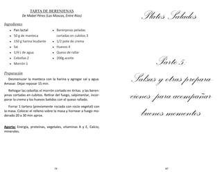 74
TARTA DE BERENJENAS
De Mabel Pérez (Las Moscas, Entre Ríos)
Ingredientes
Preparación
Desmenuzar la manteca con la harina y agregar sal y agua.
Amasar. Dejar reposar 15 min.
Rehogar las cebollas el morrón cortado en tiritas. y las beren-
jenas cortadas en cubitos. Retirar del fuego, salpimentar, incor-
porar la crema y los huevos batidos con el queso rallado.
Forrar 1 tartera (previamente rociada con rocío vegetal) con
la masa. Colocar el relleno sobre la masa y hornear a fuego mo-
derado 20 a 30 min aprox.
Aporta: Energía, proteínas, vegetales, vitaminas A y E, Calcio,
minerales.
 Pan lactal
 50 g de manteca
 150 g harina leudante
 Sal
 1/4 L de agua
 Cebollas 2
 Morrón 1
 Berenjenas peladas
cortadas en cubitos 3
 1/2 pote de crema
 Huevos 4
 Queso de rallar
 200g.aceite
87
Platos Salados
Parte 5:
Salsas y otras prepara-
ciones para acompañar
buenos momentos
 