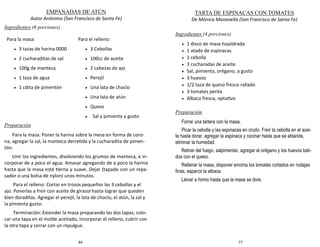 84
EMPANADAS DE ATÚN
Autor Anónimo (San Francisco de Santa Fe)
Ingredientes (6 porciones)
Preparación
Para la masa: Poner la harina sobre la mesa en forma de coro-
na, agregar la sal, la manteca derretida y la cucharadita de pimen-
tón.
Unir los ingredientes, disolviendo los grumos de manteca, e in-
corporar de a poco el agua. Amasar agregando de a poco la harina
hasta que la masa esté tierna y suave. Dejar (tapado con un repa-
sador o una bolsa de nylon) unos minutos.
Para el relleno: Cortar en trozos pequeños las 3 cebollas y el
ajo. Ponerlas a freír con aceite de girasol hasta lograr que queden
bien doraditas. Agregar el perejil, la lata de choclo, el atún, la sal y
la pimienta gusto.
Terminación: Extender la masa preparando las dos tapas, colo-
car una tapa en el molde aceitado, incorporar el relleno, cubrir con
la otra tapa y cerrar con un repulgue.
Para la masa:
 3 tazas de harina 0000
 2 cucharaditas de sal
 100g de manteca
 1 taza de agua
 1 cdita de pimentón
Para el relleno:
 3 Cebollas
 100cc de aceite
 2 cabezas de ajo
 Perejil
 Una lata de choclo
 Una lata de atún
 Queso
 Sal y pimienta a gusto
77
TARTA DE ESPINACAS CON TOMATES
De Mónica Manavella (San Francisco de Santa Fe)
Ingredientes (4 porciones)
 1 disco de masa hojaldrada
 1 atado de espinacas
 1 cebolla
 3 cucharadas de aceite
 Sal, pimienta, orégano, a gusto
 3 huevos
 1/2 taza de queso fresco rallado
 3 tomates perita
 Albaca fresca, optativo
Preparación
Forrar una tartera con la masa.
Picar la cebolla y las espinacas en crudo. Freír la cebolla en el acei-
te hasta dorar, agregar la espinaca y cocinar hasta que se ablande,
eliminar la humedad.
Retirar del fuego, salpimentar, agregar el orégano y los huevos bati-
dos con el queso.
Rellenar la masa, disponer encima los tomates cortados en rodajas
finas, esparcir la albaca.
Llevar a horno hasta que la masa se dore.
 