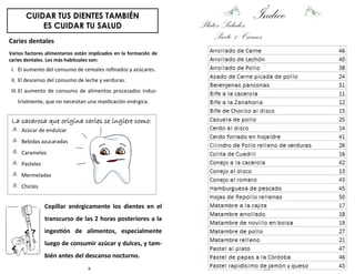 8
CUIDAR TUS DIENTES TAMBIÉN
ES CUIDAR TU SALUD
Caries dentales
Varios factores alimentarios están implicados en la formación de
caries dentales. Los más habituales son:
I. El aumento del consumo de cereales refinados y azúcares.
II. El descenso del consumo de leche y verduras.
III.El aumento de consumo de alimentos procesados indus-
trialmente, que no necesitan una masticación enérgica.
La sacarosa que origina caries se ingiere como:
Azúcar de endulzar
Bebidas azucaradas
Caramelos
Pasteles
Mermeladas
Chicles
Cepillar enérgicamente los dientes en el
transcurso de las 2 horas posteriores a la
ingestión de alimentos, especialmente
luego de consumir azúcar y dulces, y tam-
bién antes del descanso nocturno.
153
ÍndicePlatos Salados:
Parte 1: Carnes
 