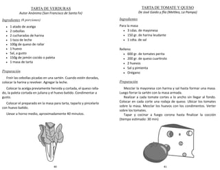 80
TARTA DE VERDURAS
Autor Anónimo (San Francisco de Santa Fe)
Ingredientes (6 porciones)
 1 atado de acelga
 2 cebollas
 2 cucharadas de harina
 1 taza de leche
 100g de queso de rallar
 1 huevo
 Sal, a gusto
 150g de jamón cocido o paleta
 1 masa de tarta
Preparación
Freír las cebollas picadas en una sartén. Cuando estén doradas,
colocar la harina y revolver. Agregar la leche.
Colocar la acelga previamente hervida y cortada, el queso ralla-
do, la paleta cortada en juliana y el huevo batido. Condimentar a
gusto.
Colocar el preparado en la masa para tarta, taparlo y pincelarlo
con huevo batido.
Llevar a horno medio, aproximadamente 40 minutos.
81
TARTA DE TOMATE Y QUESO
De José Gaido y flía (Metileo, La Pampa)
Ingredientes
Para la masa
 3 cdas. de mayonesa
 150 gr. de harina leudante
 1 cdta. de sal
Relleno
 600 gr. de tomates perita
 200 gr. de queso cuartirolo
 2 huevos
 Sal y pimienta
 Orégano
Preparación
Mezclar la mayonesa con harina y sal hasta formar una masa.
Luego forrar la sartén con la masa armada.
Realizar a cada tomate cortes a lo ancho sin llegar al fondo.
Colocar en cada corte una rodaja de queso. Ubicar los tomates
sobre la masa. Mezclar los huevos con los condimentos. Verter
sobre los tomates.
Tapar y cocinar a fuego corona hasta finalizar la cocción
(tiempo estimado: 30 min)
 
