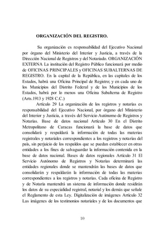 10
ORGANIZACIÓN DEL REGISTRO.
Su organización es responsabilidad del Ejecutivo Nacional
por órgano del Ministerio del Interior y Justicia, a través de la
Dirección Nacional de Registros y del Notariado. ORGANIZACIÓN
EXTERNA La institución del Registro Público funcionará por medio
de OFICINAS PRINCIPALES y OFICINAS SUBALTERNAS DE
REGISTRO. En la capital de la República, en las capitales de los
Estados, habrá una Oficina Principal de Registro; y en cada uno de
los Municipios del Distrito Federal y de los Municipios de los
Estados, habrá por lo menos una Oficina Subalterna de Registro
(Arts.1913 y 1928 C.C.)
Artículo 29 La organización de los registros y notarías es
responsabilidad del Ejecutivo Nacional, por órgano del Ministerio
del Interior y Justicia, a través del Servicio Autónomo de Registros y
Notarías. Base de datos nacional Artículo 30 En el Distrito
Metropolitano de Caracas funcionará la base de datos que
consolidará y respaldará la información de todas las materias
registrales y notariales correspondientes a los registros y notarías del
país, sin perjuicio de los respaldos que se puedan establecer en otras
entidades a los fines de salvaguardar la información contenida en la
base de datos nacional. Bases de datos regionales Artículo 31 El
Servicio Autónomo de Registros y Notarías determinará las
entidades regionales donde se mantendrán las bases de datos que
consolidarán y respaldarán la información de todas las materias
correspondientes a los registros y notarías. Cada oficina de Registro
y de Notaría mantendrá un sistema de información donde residirán
los datos de su especialidad registral, notarial y los demás que señale
el Reglamento de esta Ley. Digitalización de imágenes Artículo 32
Las imágenes de los testimonios notariales y de los documentos que
 