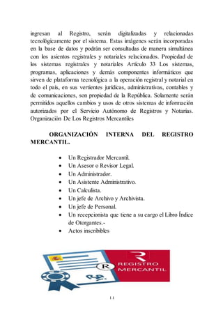 11
ingresan al Registro, serán digitalizadas y relacionadas
tecnológicamente por el sistema. Estas imágenes serán incorporadas
en la base de datos y podrán ser consultadas de manera simultánea
con los asientos registrales y notariales relacionados. Propiedad de
los sistemas registrales y notariales Artículo 33 Los sistemas,
programas, aplicaciones y demás componentes informáticos que
sirven de plataforma tecnológica a la operación registral y notarial en
todo el país, en sus vertientes jurídicas, administrativas, contables y
de comunicaciones, son propiedad de la República. Solamente serán
permitidos aquellos cambios y usos de otros sistemas de información
autorizados por el Servicio Autónomo de Registros y Notarías.
Organización De Los Registros Mercantiles
ORGANIZACIÓN INTERNA DEL REGISTRO
MERCANTIL.
 Un Registrador Mercantil.
 Un Asesor o Revisor Legal.
 Un Administrador.
 Un Asistente Administrativo.
 Un Calculista.
 Un jefe de Archivo y Archivista.
 Un jefe de Personal.
 Un recepcionista que tiene a su cargo el Libro Índice
de Otorgantes.-
 Actos inscribibles
 