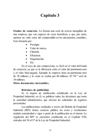 15
Capítulo 3
Fondos de comercio. Lo forman una serie de activos intangibles de
una empresa, que son capaces de crear beneficios, y que, por tanto,
aportan un valor extra del comprendido en los documentos contables.
Esta formado por:
 Prestigio.
 Valor de marca.
 Clientela.
 Eficiencia.
 Organización.
 Etc.
En el caso de una compraventa, es fácil ver el valor del Fondo
de comercio, ya que es la diferencia entre el valor del patrimonio neto
y el valor final pagado. Ejemplo: la empresa tiene un patrimonio neto
de 30 millones y la venta se realiza por 40 millones. El “FC” será de
10 millones.
Otros documentos mercantiles.
Boletines de publicidad.
Es el órgano de notificación establecido en la Ley de
Propiedad Industrial, en él, se publican todas las decisiones que toma
la autoridad administrativa, que afectan las solicitudes de registros
presentadas.
Las publicaciones realizadas a través del Boletín de Propiedad
Industrial (BPI) tienen carácter público, los actos y resoluciones
tendrán autenticidad y vigor a partir de la publicación en el mismo. La
regulación del BPI se encuentra establecida en el Capítulo VIII,
artículos del 54 al 57 de la Ley de Propiedad Industrial.
 