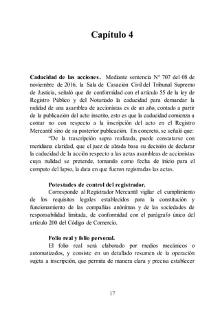 17
Capítulo 4
Caducidad de las acciones. Mediante sentencia N° 707 del 08 de
noviembre de 2016, la Sala de Casación Civil del Tribunal Supremo
de Justicia, señaló que de conformidad con el artículo 55 de la ley de
Registro Público y del Notariado la caducidad para demandar la
nulidad de una asamblea de accionistas es de un año, contado a partir
de la publicación del acto inscrito, esto es que la caducidad comienza a
contar no con respecto a la inscripción del acto en el Registro
Mercantil sino de su posterior publicación. En concreto, se señaló que:
“De la trascripción supra realizada, puede constatarse con
meridiana claridad, que el juez de alzada basa su decisión de declarar
la caducidad de la acción respecto a las actas asambleas de accionistas
cuya nulidad se pretende, tomando como fecha de inicio para el
computo del lapso, la data en que fueron registradas las actas.
Potestades de control del registrador.
Corresponde al Registrador Mercantil vigilar el cumplimiento
de los requisitos legales establecidos para la constitución y
funcionamiento de las compañías anónimas y de las sociedades de
responsabilidad limitada, de conformidad con el parágrafo único del
artículo 200 del Código de Comercio.
Folio real y folio personal.
El folio real será elaborado por medios mecánicos o
automatizados, y consiste en un detallado resumen de la operación
sujeta a inscripción, que permita de manera clara y precisa establecer
 