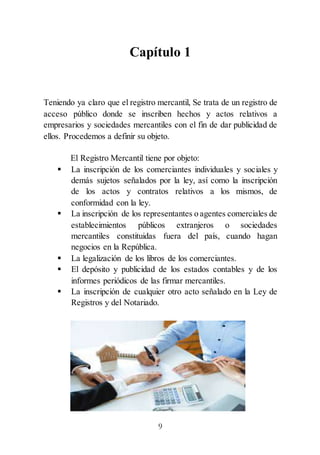 9
Capítulo 1
Teniendo ya claro que el registro mercantil, Se trata de un registro de
acceso público donde se inscriben hechos y actos relativos a
empresarios y sociedades mercantiles con el fin de dar publicidad de
ellos. Procedemos a definir su objeto.
El Registro Mercantil tiene por objeto:
 La inscripción de los comerciantes individuales y sociales y
demás sujetos señalados por la ley, así como la inscripción
de los actos y contratos relativos a los mismos, de
conformidad con la ley.
 La inscripción de los representantes o agentes comerciales de
establecimientos públicos extranjeros o sociedades
mercantiles constituidas fuera del país, cuando hagan
negocios en la República.
 La legalización de los libros de los comerciantes.
 El depósito y publicidad de los estados contables y de los
informes periódicos de las firmar mercantiles.
 La inscripción de cualquier otro acto señalado en la Ley de
Registros y del Notariado.
 