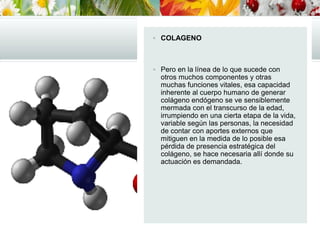 COLAGENO
 Pero en la línea de lo que sucede con
otros muchos componentes y otras
muchas funciones vitales, esa capacidad
inherente al cuerpo humano de generar
colágeno endógeno se ve sensiblemente
mermada con el transcurso de la edad,
irrumpiendo en una cierta etapa de la vida,
variable según las personas, la necesidad
de contar con aportes externos que
mitiguen en la medida de lo posible esa
pérdida de presencia estratégica del
colágeno, se hace necesaria allí donde su
actuación es demandada.
 