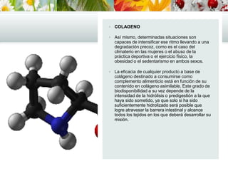  COLAGENO
 Así mismo, determinadas situaciones son
capaces de intensificar ese ritmo llevando a una
degradación precoz, como es el caso del
climaterio en las mujeres o el abuso de la
práctica deportiva o el ejercicio físico, la
obesidad o el sedentarismo en ambos sexos.
 La eficacia de cualquier producto a base de
colágeno destinado a consumirse como
complemento alimenticio está en función de su
contenido en colágeno asimilable. Este grado de
biodisponibilidad a su vez depende de la
intensidad de la hidrólisis o predigestión a la que
haya sido sometido, ya que solo si ha sido
suficientemente hidrolizado será posible que
logre atravesar la barrera intestinal y alcance
todos los tejidos en los que deberá desarrollar su
misión.
 