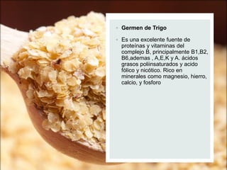  Germen de Trigo
 Es una excelente fuente de
proteínas y vitaminas del
complejo B, principalmente B1,B2,
B6,ademas , A,E,K y A. ácidos
grasos poliinsaturados y acido
fólico y nicótico. Rico en
minerales como magnesio, hierro,
calcio, y fosforo
 