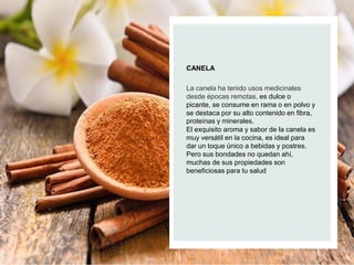 CANELA
La canela ha tenido usos medicinales
desde épocas remotas, es dulce o
picante, se consume en rama o en polvo y
se destaca por su alto contenido en fibra,
proteínas y minerales.
El exquisito aroma y sabor de la canela es
muy versátil en la cocina, es ideal para
dar un toque único a bebidas y postres.
Pero sus bondades no quedan ahí,
muchas de sus propiedades son
beneficiosas para tu salud
 