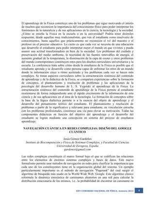 El aprendizaje de la Física constituye uno de los problemas que sigue motivando el interés
de muchos que reconocen la importancia del conocimiento físico para poder interpretar los
fenómenos de la naturaleza y de sus aplicaciones en la ciencia, la tecnología y la sociedad.
¿Cómo se enseña la Física en la escuela o en la universidad? Podría tener disímiles
respuestas, desde aquellas muy tradicionalistas, que ven al estudiante como reservorio de
conocimientos, hasta aquellos que prácticamente no reconocen el rol del maestro o el
profesor en el proceso educativo. Lo cierto es que cada vez se necesita de una educación
que desarrolle al estudiante para poder interpretar mejor el mundo en que vivimos y pueda
asumir una actitud transformadora en bien de la sociedad. Los problemas del cuidado y
preservación del medio ambiente, la necesidad de las fuentes renovables de energía, el
aumento gradual de la temperatura, la disminución de la capa de ozono y otros problemas
del mundo contemporáneo constituyen retos para los diseños curriculares universitarios y la
escuela. La conferencia trata sobre cómo desde la enseñanza de la Física es posible que el
estudiante aprenda y se desarrolle como persona capaz de enfrentar los retos de un mundo
donde la información crece a ritmo acelerado y los problemas cada vez se hacen más
complejos. Se tratan aspectos curriculares sobre la estructuración sistémica del contenido
de aprendizaje y de la didáctica de la Física, se comparten experiencias sobre la formación
de conceptos, el planteamiento y resolución de problemas y las aplicaciones de la
psicología del desarrollo humano de L. S. Vygotski al aprendizaje de la Física. La
estructuración sistémica del contenido de aprendizaje de la Física permite al estudiante
reorientarse de forma independiente ante el rápido crecimiento de la información de esta
ciencia y de sus aplicaciones en el área de la tecnología. La formación de conceptos sobre
la base de la lógica dialéctica permite ir a la esencia del objeto de aprendizaje y el
desarrollo del pensamiento teórico del estudiante. El planteamiento y resolución de
problemas a partir de lo significativo y relevante para estudiante, en vinculación estrecha
con los problemas profesionales, constituye una vía para elevar su motivación. Todas las
componentes didácticas en función del objetivo del aprendizaje y el desarrollo del
estudiante se logran mediante una concepción en sistema del proceso de enseñanza
aprendizaje.
NAVEGACIÓN CUÁNTICA EN REDES COMPLEJAS: DISEÑO DEL GOOGLE
CUÁNTICO
Jesús Gómez Gardeñes
Instituto de Biocomputación y Física de Sistemas Complejos, y Facultad de Ciencias
Universidad de Zaragoza, España
gardenes@gmail.com
Las redes complejas constituyen el marco formal bajo el que se codifican las relaciones
entre los elementos de enormes sistemas complejos y bases de datos. Este nuevo
formalismo permite usar métodos de navegación en redes para clasificar la importancia que
cada uno de los constituyentes tiene en la organización global del sistema. Un ejemplo
particularmente importante es el método de navegación "Pagerank" del cual surgió el
algoritmo de búsqueda más usado en la World Wide Web: Google. Este algoritmo clásico
reformula la dinámica estocástica de caminantes aleatorios en una red para calcular la
distribución estacionaria de los mismos, i.e., la probabilidad de encontrar un caminante en
XXV CONGRESO NACIONAL DE FÍSICA, Armenia 2013

5

 