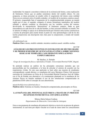 modernidad. Se empezó a encontrar evidencia de la existencia del átomo, como explicación
de fenómenos físicos que no podían sustentarse dentro del modelo clásico. En esta
propuesta, se desea presentar un estudio sobre el surgimiento del átomo como realidad
física con un contraste entre el modelo estándar y el modelo de la mecánica cuántica causal.
El primero, resguardado bajo el argumento de la complementariedad, propone un mundo
regido por el azar, el segundo, comparte el mismo formalismo matemático del modelo
estándar y además completa su descripción con las variables ocultas del sistema,
devolviendo la interpretación “determinista” al fenómeno cuántico. Dada su gran
trascendencia en cada área de la vida del hombre, se hace necesario difundir su estudio. Por
lo anterior el trabajo se apoya en la distinción hecha por Einstein entre teorías constructivas
y teorías de principios para asumir desde el punto de vista epistemológico cuál de las dos
teorías proporciona una descripción más clara para la comprensión y estudio del mundo
cuántico.
rdv.a@hotmail.com
Palabras Clave: átomo, modelo estándar, mecánica cuántica causal, variables ocultas.
EF173P
ANÁLISIS DE LOS PRECONCEPTOS EN ESTUDIANTES DE DÉCIMO GRADO
Y DE PRIMER SEMESTRE DE LICENCIATURA EN FÍSICA SOBRE NOCIONES
BÁSICAS DE TEORÍA DEL CAOS MEDIANTE SIMULACIONES
COMPUTARIZADAS
M. Sánchez, A. Hurtado
Grupo de investigación física e informática Fisinfor, Universidad Distrital FJDC, Bogotá
Se pretende realizar un análisis de las principales estructuras mentales que son
preconcebidas por los estudiantes a la hora de articular el entorno de acuerdo con las
experiencias vividas. En este caso particular se hará sobre una muestra de estudiantes
correspondiente a grado décimo y a estudiantes del curso Mecánica Clásica I del proyecto
curricular de Licenciatura en Física de la Universidad Distrital Francisco José de Caldas,
con el fin de brindar una alternativa a lo comúnmente planteado en la enseñanza de los
sistemas físicos no lineales mediante el uso de dos simulaciones computarizadas en
plataforma EJS® sobre el concepto de caos determinista.
mjsanchezb@correo.udistrital.edu.co
Palabras clave: Sistemas no lineales, Simulación computarizada, preconceptos en física.
EF176P
LA ENSEÑANZA DEL POTENCIAL ELÉCTRICO A TRAVÉS DE UN PROCESO
DE GÉNESIS INSTRUMENTAL CON SIMULACIONES
Mónica María Salazar Cardona
Departamento de Educación, Universidad de Antioquia
Esta es una propuesta de enseñanza del potencial eléctrico a través de un proceso de génesis
instrumental, la cual tiene por objeto vincular en el aula de clases tanto los conocimientos

XXV CONGRESO NACIONAL DE FÍSICA, Armenia 2013

98

 