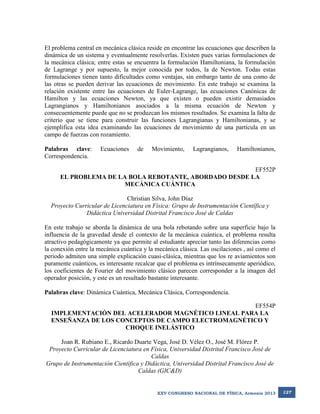El problema central en mecánica clásica reside en encontrar las ecuaciones que describen la
dinámica de un sistema y eventualmente resolverlas. Existen pues varias formulaciones de
la mecánica clásica; entre estas se encuentra la formulación Hamiltoniana, la formulación
de Lagrange y por supuesto, la mejor conocida por todos, la de Newton. Todas estas
formulaciones tienen tanto dificultades como ventajas, sin embargo tanto de una como de
las otras se pueden derivar las ecuaciones de movimiento. En este trabajo se examina la
relación existente entre las ecuaciones de Euler-Lagrange, las ecuaciones Canónicas de
Hamilton y las ecuaciones Newton, ya que existen o pueden existir demasiados
Lagrangianos y Hamiltonianos asociados a la misma ecuación de Newton y
consecuentemente puede que no se produzcan los mismos resultados. Se examina la falta de
criterio que se tiene para construir las funciones Lagrangianas y Hamiltonianas, y se
ejemplifica esta idea examinando las ecuaciones de movimiento de una partícula en un
campo de fuerzas con rozamiento.
Palabras clave:
Correspondencia.

Ecuaciones

de

Movimiento,

Lagrangianos,

Hamiltonianos,

EF552P
EL PROBLEMA DE LA BOLA REBOTANTE, ABORDADO DESDE LA
MECÁNICA CUÁNTICA
Christian Silva, John Díaz
Proyecto Curricular de Licenciatura en Física: Grupo de Instrumentación Científica y
Didáctica Universidad Distrital Francisco José de Caldas
En este trabajo se aborda la dinámica de una bola rebotando sobre una superficie bajo la
influencia de la gravedad desde el contexto de la mecánica cuántica, el problema resulta
atractivo pedagógicamente ya que permite al estudiante apreciar tanto las diferencias como
la conexión entre la mecánica cuántica y la mecánica clásica. Las oscilaciones , así como el
periodo admiten una simple explicación cuasi-clásica, mientras que los re aviamientos son
puramente cuánticos, es interesante recalcar que el problema es intrínsecamente aperiódico,
los coeficientes de Fourier del movimiento clásico parecen corresponder a la imagen del
operador posición, y este es un resultado bastante interesante.
Palabras clave: Dinámica Cuántica, Mecánica Clásica, Correspondencia.
EF554P
IMPLEMENTACIÓN DEL ACELERADOR MAGNÉTICO LINEAL PARA LA
ENSEÑANZA DE LOS CONCEPTOS DE CAMPO ELECTROMAGNÉTICO Y
CHOQUE INELÁSTICO
Joan R. Rubiano E., Ricardo Duarte Vega, José D. Vélez O., José M. Flórez P.
Proyecto Curricular de Licenciatura en Física, Universidad Distrital Francisco José de
Caldas
Grupo de Instrumentación Científica y Didáctica, Universidad Distrital Francisco José de
Caldas (GIC&D)

XXV CONGRESO NACIONAL DE FÍSICA, Armenia 2013

127

 