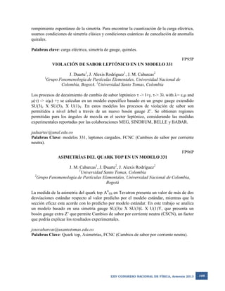 rompimiento espontáneo de la simetría. Para encontrar la cuantización de la carga eléctrica,
usamos condiciones de simetría clásica y condiciones cuánticas de cancelación de anomalía
quirales.
Palabras clave: carga eléctrica, simetría de gauge, quirales.
FP95P
VIOLACIÓN DE SABOR LEPTÓNICO EN UN MODELO 331
1

J. Duarte1, J. Alexis Rodríguez1, J. M. Cabarcas2
Grupo Fenomenología de Partículas Elementales, Universidad Nacional de
Colombia, BogotA. 2Universidad Santo Tomas, Colombia

Los procesos de decaimiento de cambio de sabor leptónico  -> l+, -> 3 with = , and
() -> () + se calculan en un modelo específico basado en un grupo gauge extendido
SU(3)c X SU(3)L X U(1)Y. En estos modelos los procesos de violación de sabor son
permitidos a nivel árbol a través de un nuevo bosón gauge Z’. Se obtienen regiones
permitidas para los ángulos de mezcla en el sector leptónico, considerando las medidas
experimentales reportadas por las colaboraciones MEG, SINDRUM, BELLE y BABAR.
jaduartec@unal.edu.co
Palabras Clave: modelos 331, leptones cargados, FCNC (Cambios de sabor por corriente
neutra).
FP96P
ASIMETRÍAS DEL QUARK TOP EN UN MODELO 331
J. M. Cabarcas1, J. Duarte2, J. Alexis Rodríguez2
1
Universidad Santo Tomas, Colombia
2
Grupo Fenomenología de Partículas Elementales, Universidad Nacional de Colombia,
Bogotá
La medida de la asimetría del quark top AttFB en Tevatron presenta un valor de más de dos
desviaciones estándar respecto al valor predicho por el modelo estándar, mientras que la
sección eficaz esta acorde con lo predicho por modelo estándar. En este trabajo se analiza
un modelo basado en una simetría gauge SU(3)c X SU(3)L X U(1)Y, que presenta un
bosón gauge extra Z’ que permite Cambios de sabor por corriente neutra (CSCN), un factor
que podría explicar los resultados experimentales.
josecabarcas@usantotomas.edu.co
Palabras Clave: Quark top, Asimetrías, FCNC (Cambios de sabor por corriente neutra).

XXV CONGRESO NACIONAL DE FÍSICA, Armenia 2013

166

 