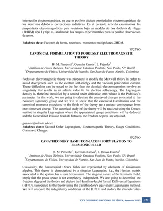 interacción electromagnética, ya que es posible deducir propiedades electromagnéticas de
los neutrinos debido a correcciones radiativas. En el presente artículo examinamos las
propiedades electromagnéticas para neutrinos bajo un modelo de dos dobletes de Higgs
(2HDM) tipo I y tipo II, analizando los rangos experimentales para la posible observación
de estos.
Palabras clave: Factores de forma, neutrinos, momentos multipolares, 2HDM.
FP278O
CANONICAL FORMULATION TO PODOLSKY ELECTROMAGNETIC
THEORY
B. M. Pimentel1, Germán Ramos2, J. Fajardo2
1
Instituto de Física Teórica, Universidade Estadual Paulista, Sao Paulo, SP, Brazil
2
Departamento de Física, Universidad de Nariño, San Juan de Pasto, Nariño, Colombia
Podolsky electromagnetic theory was proposed to modify the Maxwell theory in order to
avoid divergences such as the electron self-energy and the vacuum polarization current.
These difficulties can be traced to the fact that the classical electromagnetism involve an
singularity that results in an infinite value to the electron self-energy. The Lagrangian
density is, therefore, modified by a second order derivative term where is the Podolsky’s
parameter. In this work, we are going to calculate the conserved charges associated to the
Poincare symmetry group and we will to show that the canonical Hamiltonian and the
canonical momenta associated to the fields of the theory are a natural consequence from
one conserved charge. The canonical study of the theory will be realized using the Dirac's
method to singular Lagrangians where the appropriated gauge conditions will be deduced
and the Generalized Poisson brackets between the freedom degrees are obtained.
gramos@udenar.edu.co
Palabras clave: Second Order Lagrangians, Electromagnetic Theory, Gauge Conditions,
Conserved Charges.
FP279O
CARATHEODORY HAMILTON-JACOBI FORMULATION TO
FERMIONIC FIELD
B. M. Pimentel1, Germán Ramos2, L. Bravo Huerta2
Instituto de Física Teórica, Universidade Estadual Paulista, Sao Paulo, SP, Brazil
2
Departamento de Física, Universidad de Nariño, San Juan de Pasto, Nariño, Colombia
1

Classically, the fundamental Dirac's fields are represented by elements of Grassmann
algebra. This theory is characterized by a singular Lagrangian, i.e., the Hessian matrix
associated to the system has a zero determinant. The singular nature of the fermionic field,
imply that the phase space is not completely independent. We are going to determine the
freedom degree of the theory and deduce the Hamilton-Jacobi Partial Differential Equations
(HJPDE) associated to the theory using the Caratheodory's equivalent Lagrangians method.
We will analyzed the integrability conditions of the HJPDE and deduce the characteristics

XXV CONGRESO NACIONAL DE FÍSICA, Armenia 2013

171

 