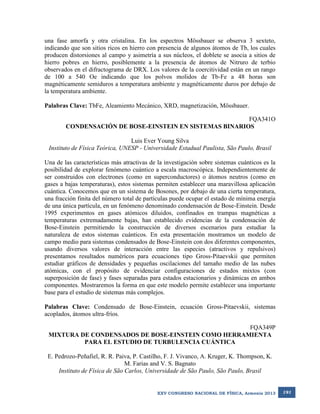 una fase amorfa y otra cristalina. En los espectros Mössbauer se observa 3 sexteto,
indicando que son sitios ricos en hierro con presencia de algunos átomos de Tb, los cuales
producen distorsiones al campo y asimetría a sus núcleos, el doblete se asocia a sitios de
hierro pobres en hierro, posiblemente a la presencia de átomos de Nitruro de terbio
observados en el difractograma de DRX. Los valores de la coercitividad están en un rango
de 100 a 540 Oe indicando que los polvos molidos de Tb-Fe a 48 horas son
magnéticamente semiduros a temperatura ambiente y magnéticamente duros por debajo de
la temperatura ambiente.
Palabras Clave: TbFe, Aleamiento Mecánico, XRD, magnetización, Mössbauer.
FQA341O
CONDENSACIÓN DE BOSE-EINSTEIN EN SISTEMAS BINARIOS
Luis Ever Young Silva
Instituto de Física Teórica, UNESP - Universidade Estadual Paulista, São Paulo, Brasil
Una de las características más atractivas de la investigación sobre sistemas cuánticos es la
posibilidad de explorar fenómeno cuántico a escala macroscópica. Independientemente de
ser construidos con electrones (como en superconductores) o átomos neutros (como en
gases a bajas temperaturas), estos sistemas permiten establecer una maravillosa aplicación
cuántica. Conocemos que en un sistema de Bosones, por debajo de una cierta temperatura,
una fracción finita del número total de partículas puede ocupar el estado de mínima energía
de una única partícula, en un fenómeno denominado condensación de Bose-Einstein. Desde
1995 experimentos en gases atómicos diluidos, confinados en trampas magnéticas a
temperaturas extremadamente bajas, han establecido evidencias de la condensación de
Bose-Einstein permitiendo la construcción de diversos escenarios para estudiar la
naturaleza de estos sistemas cuánticos. En esta presentación mostramos un modelo de
campo medio para sistemas condensados de Bose-Einstein con dos diferentes componentes,
usando diversos valores de interacción entre las especies (atractivos y repulsivos)
presentamos resultados numéricos para ecuaciones tipo Gross-Pitaevskii que permiten
estudiar gráficos de densidades y pequeñas oscilaciones del tamaño medio de las nubes
atómicas, con el propósito de evidenciar configuraciones de estados mixtos (con
superposición de fase) y fases separadas para estados estacionarios y dinámicas en ambos
componentes. Mostraremos la forma en que este modelo permite establecer una importante
base para el estudio de sistemas más complejos.
Palabras Clave: Condensado de Bose-Einstein, ecuación Gross-Pitaevskii, sistemas
acoplados, átomos ultra-fríos.
FQA349P
MIXTURA DE CONDENSADOS DE BOSE-EINSTEIN COMO HERRAMIENTA
PARA EL ESTUDIO DE TURBULENCIA CUÁNTICA
E. Pedrozo-Peñafiel, R. R. Paiva, P. Castilho, F. J. Vivanco, A. Kruger, K. Thompson, K.
M. Farias and V. S. Bagnato
Instituto de Física de São Carlos, Universidade de São Paulo, São Paulo, Brasil

XXV CONGRESO NACIONAL DE FÍSICA, Armenia 2013

191

 