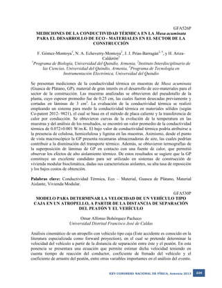 GFA526P
MEDICIONES DE LA CONDUCTIVIDAD TÉRMICA EN LA Musa acuminata
PARA EL DESARROLLO DE ECO - MATERIALES EN EL SECTOR DE LA
CONSTRUCCIÓN
F. Gómez-Montoya1, N. A. Echeverry-Montoya2, J. J. Prías-Barragán2, 3, y H. ArizaCalderón2
1
Programa de Biología, Universidad del Quindío, Armenia, 2Instituto Interdisciplinario de
las Ciencias, Universidad del Quindío, Armenia, 3Programa de Tecnología en
Instrumentación Electrónica, Universidad del Quindío
Se presentan mediciones de la conductividad térmica en muestras de Musa acuminata
(Guasca de Plátano, GP), material de gran interés en el desarrollo de eco-materiales para el
sector de la construcción. Las muestras analizadas se obtuvieron del pseudotallo de la
planta, cuyo espesor promedio fue de 0.25 cm, las cuales fueron desecadas previamente y
cortadas en láminas de 3 cm2. La evaluación de la conductividad térmica se realizó
empleando un sistema para medir la conductividad térmica en materiales sólidos (según
Co-patent 2012- 9821), el cual se basa en el método de placa caliente y la transferencia de
calor por conducción. Se obtuvieron curvas de la evolución de la temperatura en las
muestras y del análisis de los resultados, se encontró un valor promedio de la conductividad
térmica de 0.072±0.001 W/m.K. El bajo valor de conductividad térmica podría atribuirse a
la presencia de celulosa, hemicelulosa y lignina en las muestras. Asimismo, desde el punto
de vista macroscópico la GP presenta recamaras almacenadoras de aire, las cuales podrían
contribuir a la disminución del transporte térmico. Además, se obtuvieron termografías de
la superposición de láminas de GP en contacto con una fuente de calor, que permitió
observar los efectos de alto aislamiento térmico. De estos resultados se sugiere que la GP
constituye un excelente candidato para ser utilizado en sistemas de construcción de
vivienda modular bioclimática, dadas sus características aislantes, su alta tasa de reposición
y los bajos costos de obtención.
Palabras clave: Conductividad Térmica, Eco – Material, Guasca de Plátano, Material
Aislante, Vivienda Modular.
GFA530P
MODELO PARA DETERMINAR LA VELOCIDAD DE UN VEHÍCULO TIPO
CAJA EN UN ATROPELLO, A PARTIR DE LA DISTANCIA DE SEPARACIÓN
DEL PEATÓN Y EL VEHÍCULO
Omar Alfonso Bohórquez Pacheco
Universidad Distrital Francisco José de Caldas
Análisis cinemático de un atropello con vehículo tipo caja (Este accidente es conocido en la
literatura especializada como forward proyection), en el cual se pretende determinar la
velocidad del vehículo a partir de la distancia de separación entre éste y el peatón. En esta
ponencia se presentara una ecuación que permite estimar dicha velocidad teniendo en
cuenta tiempo de reacción del conductor, coeficiente de frenado del vehículo y el
coeficiente de arrastre del peatón, entre otras variables importantes en el análisis del evento.

XXV CONGRESO NACIONAL DE FÍSICA, Armenia 2013

226

 