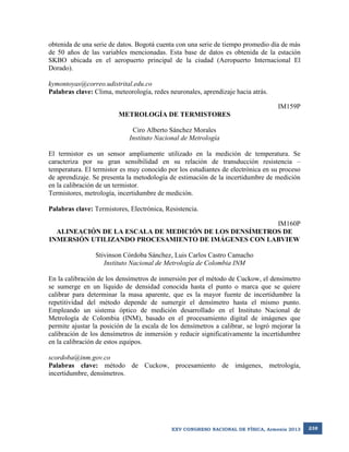 obtenida de una serie de datos. Bogotá cuenta con una serie de tiempo promedio día de más
de 50 años de las variables mencionadas. Esta base de datos es obtenida de la estación
SKBO ubicada en el aeropuerto principal de la ciudad (Aeropuerto Internacional El
Dorado).
kymontoyas@correo.udistrital.edu.co
Palabras clave: Clima, meteorología, redes neuronales, aprendizaje hacia atrás.
IM159P
METROLOGÍA DE TERMISTORES
Ciro Alberto Sánchez Morales
Instituto Nacional de Metrología
El termistor es un sensor ampliamente utilizado en la medición de temperatura. Se
caracteriza por su gran sensibilidad en su relación de transducción resistencia –
temperatura. El termistor es muy conocido por los estudiantes de electrónica en su proceso
de aprendizaje. Se presenta la metodología de estimación de la incertidumbre de medición
en la calibración de un termistor.
Termistores, metrología, incertidumbre de medición.
Palabras clave: Termistores, Electrónica, Resistencia.
IM160P
ALINEACIÓN DE LA ESCALA DE MEDICIÓN DE LOS DENSÍMETROS DE
INMERSIÓN UTILIZANDO PROCESAMIENTO DE IMÁGENES CON LABVIEW
Stivinson Córdoba Sánchez, Luis Carlos Castro Camacho
Instituto Nacional de Metrología de Colombia INM
En la calibración de los densímetros de inmersión por el método de Cuckow, el densímetro
se sumerge en un líquido de densidad conocida hasta el punto o marca que se quiere
calibrar para determinar la masa aparente, que es la mayor fuente de incertidumbre la
repetitividad del método depende de sumergir el densímetro hasta el mismo punto.
Empleando un sistema óptico de medición desarrollado en el Instituto Nacional de
Metrología de Colombia (INM), basado en el procesamiento digital de imágenes que
permite ajustar la posición de la escala de los densímetros a calibrar, se logró mejorar la
calibración de los densímetros de inmersión y reducir significativamente la incertidumbre
en la calibración de estos equipos.
scordoba@inm.gov.co
Palabras clave: método de Cuckow, procesamiento de imágenes, metrología,
incertidumbre, densímetros.

XXV CONGRESO NACIONAL DE FÍSICA, Armenia 2013

238

 