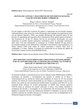 Palabras clave: Semiconductores, Horno RTP, Microcontrol.
IM319P
SISTEMA DE CAPTURA Y SEGUIMIENTO DE MOVIMIENTO HUMANO.
CASO DE ESTUDIO: ROBOT ANDROID 2D
Diego A. Bravo1, Carlos F. Rengifo2
Departamento de Física. Universidad del Cauca, Popayán
2
Departamento de Electrónica, Instrumentación y Control. Universidad del Cauca,
Popayán
1

En este trabajo se describe el proceso de captura y seguimiento de movimiento humano,
utilizando Kinect como sensor de visión, Processing como lenguaje de programación junto
con las librerías OpenNI y NITE, que brindan información del esqueleto óptico de una
persona. El seguimiento del esqueleto ofrece información 3D de quince puntos articulares a
una frecuencia de 10 fps. Se obtiene una ley de movimiento discretizada; con estas
mediciones es posible calcular parámetros cinemáticos como la velocidad, aceleración,
entre otros. Con esta información se construyó un el Robot Android 2D que imita el
movimiento humano en dos dimensiones, utilizando 9 servomotores como actuadores y la
tarjeta Arduino UNO como tarjeta de control electrónica e interfaz física entre el
computador y el robot. Además, se propone la construcción de un sistema de captura de
movimiento, usando el sensor de profundidad Kinect.
Palabras clave: Captura de movimiento, Kinect, Robot, Modelos biomecánicos.
IM329P
RECURSO EDUCATIVO ORIENTADO A DOCENTES E INVESTIGADORES
PARA EL ESTUDIO FÍSICO DE UN SISTEMA DE CONTROL VÍA INTERFAZ
RS232 DE UN MOTOR ELÉCTRICO DE 12 V
Andrés Jenaro López García1, Julián Andrés Salamanca1
1
Grupo de Investigación en Física e Informática FISINFOR
2
Universidad Distrital Francisco José de Caldas, Facultad de Ciencias y Educación
Se presenta el diseño y construcción de un recurso educativo para alfabetización científicotecnológica de docentes e investigadores que permite el estudio de la física e
instrumentación de un sistema de control para manipular un motor de 12V de corriente
continua. El sistema de control desarrollado en este trabajo se corresponde a uno de lazo
abierto, que consta de una comunicación unidireccional vía interfaz serial RS-232, la cual
comienza desde software de control (programado en ROOT bajo sistema operativo
LINUX) hasta un hardware de control conectado al motor. Este trabajo facilitará la
orientación del docente e investigador en la comprensión del procesamiento de señales
digitales al momento del envió de información mediante el ordenador, ya que por un lado
ayudará a entender las variables discretas en el sistema, y por el otro, al complemento en su
formación integral de docente e investigador.

XXV CONGRESO NACIONAL DE FÍSICA, Armenia 2013

249

 