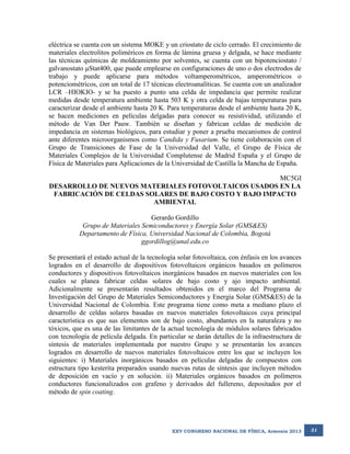 eléctrica se cuenta con un sistema MOKE y un criostato de ciclo cerrado. El crecimiento de
materiales electrolitos poliméricos en forma de lámina gruesa y delgada, se hace mediante
las técnicas químicas de moldeamiento por solventes, se cuenta con un bipotenciostato /
galvanostato μStat400, que puede emplearse en configuraciones de uno o dos electrodos de
trabajo y puede aplicarse para métodos voltamperométricos, amperométricos o
potenciométricos, con un total de 17 técnicas electroanalíticas. Se cuenta con un analizador
LCR –HIOKIO- y se ha puesto a punto una celda de impedancia que permite realizar
medidas desde temperatura ambiente hasta 503 K y otra celda de bajas temperaturas para
caracterizar desde el ambiente hasta 20 K. Para temperaturas desde el ambiente hasta 20 K,
se hacen mediciones en películas delgadas para conocer su resistividad, utilizando el
método de Van Der Pauw. También se diseñan y fabrican celdas de medición de
impedancia en sistemas biológicos, para estudiar y poner a prueba mecanismos de control
ante diferentes microorganismos como Candida y Fusarium. Se tiene colaboración con el
Grupo de Transiciones de Fase de la Universidad del Valle, el Grupo de Física de
Materiales Complejos de la Universidad Complutense de Madrid España y el Grupo de
Física de Materiales para Aplicaciones de la Universidad de Castilla la Mancha de España.
MC5GI
DESARROLLO DE NUEVOS MATERIALES FOTOVOLTAICOS USADOS EN LA
FABRICACIÓN DE CELDAS SOLARES DE BAJO COSTO Y BAJO IMPACTO
AMBIENTAL
Gerardo Gordillo
Grupo de Materiales Semiconductores y Energía Solar (GMS&ES)
Departamento de Física, Universidad Nacional de Colombia, Bogotá
ggordillog@unal.edu.co
Se presentará el estado actual de la tecnología solar fotovoltaica, con énfasis en los avances
logrados en el desarrollo de dispositivos fotovoltaicos orgánicos basados en polímeros
conductores y dispositivos fotovoltaicos inorgánicos basados en nuevos materiales con los
cuales se planea fabricar celdas solares de bajo costo y ajo impacto ambiental.
Adicionalmente se presentarán resultados obtenidos en el marco del Programa de
Investigación del Grupo de Materiales Semiconductores y Energía Solar (GMS&ES) de la
Universidad Nacional de Colombia. Este programa tiene como meta a mediano plazo el
desarrollo de celdas solares basadas en nuevos materiales fotovoltaicos cuya principal
característica es que sus elementos son de bajo costo, abundantes en la naturaleza y no
tóxicos, que es una de las limitantes de la actual tecnología de módulos solares fabricados
con tecnología de película delgada. En particular se darán detalles de la infraestructura de
síntesis de materiales implementada por nuestro Grupo y se presentarán los avances
logrados en desarrollo de nuevos materiales fotovoltaicos entre los que se incluyen los
siguientes: i) Materiales inorgánicos basados en películas delgadas de compuestos con
estructura tipo kesterita preparados usando nuevas rutas de síntesis que incluyen métodos
de deposición en vacío y en solución. ii) Materiales orgánicos basados en polímeros
conductores funcionalizados con grafeno y derivados del fullereno, depositados por el
método de spin coating.

XXV CONGRESO NACIONAL DE FÍSICA, Armenia 2013

31

 
