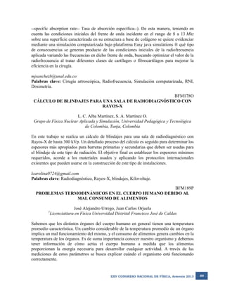 --specific absorption rate-- Tasa de absorción específica--). De esta manera, teniendo en
cuenta las condiciones iniciales del frente de onda incidente en el rango de 8 a 13 Mhz
sobre una superficie caracterizada en su estructura a base de colágeno se quiere evidenciar
mediante una simulación computarizada bajo plataforma Easy java simulations ® qué tipo
de consecuencias se generan producto de las condiciones iniciales de la radiofrecuencia
aplicada variando las frecuencias en dicho frente de onda, buscando optimizar el valor de la
radiofrecuencia al tratar diferentes clases de cartílagos o fibrocartílagos para mejorar la
eficiencia en la cirugía.
mjsanchezb@unal.edu.co
Palabras clave: Cirugía artroscópica, Radiofrecuencia, Simulación computarizada, RNI,
Dosimetría.
BFM178O
CÁLCULO DE BLINDAJES PARA UNA SALA DE RADIODIAGNÓSTICO CON
RAYOS-X
L. C. Alba Martínez, S. A. Martínez O.
Grupo de Física Nuclear Aplicada y Simulación, Universidad Pedagógica y Tecnológica
de Colombia, Tunja, Colombia
En este trabajo se realiza un cálculo de blindajes para una sala de radiodiagnóstico con
Rayos-X de hasta 300 kVp. Un detallado proceso del cálculo es seguido para determinar los
espesores más apropiados para barreras primarias y secundarias que deben ser usadas para
el blindaje de este tipo de radiación. El objetivo final es establecer los espesores mínimos
requeridos, acorde a los materiales usados y aplicando los protocolos internacionales
existentes que pueden usarse en la construcción de este tipo de instalaciones.
lcarolina0724@gmail.com
Palabras clave: Radiodiagnóstico, Rayos-X, blindajes, Kilovoltaje.
BFM189P
PROBLEMAS TERMODINÁMICOS EN EL CUERPO HUMANO DEBIDO AL
MAL CONSUMO DE ALIMENTOS
1

José Alejandro Urrego, Juan Carlos Orjuela
Licenciatiura en Física Universidad Distrital Francisco José de Caldas

Sabemos que los distintos órganos del cuerpo humano en general tienen una temperatura
promedio característica. Un cambio considerable de la temperatura promedio de un órgano
implica un mal funcionamiento del mismo, y el consumo de alimentos genera cambios en la
temperatura de los órganos. Es de suma importancia conocer nuestro organismo y debemos
tener información de cómo actúa el cuerpo humano a medida que los alimentos
proporcionan la energía necesaria para desarrollar cualquier actividad. A través de las
mediciones de estos parámetros se busca explicar cuándo el organismo está funcionando
correctamente.

XXV CONGRESO NACIONAL DE FÍSICA, Armenia 2013

68

 