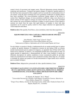control circuit of movement and stepper motor. Physical phenomena present absorption,
scattering and interference. Temporal and spatial changes of subjective speckle pattern of
the fruit have been measured in thirty samples each two seconds for a total analysis time of
one minute. Using the above technique the cross-correlation coefficients of speckle pattern
have been calculated. The cross-correlation coefficient change subject to the blows in
section fruit. Significant changes of cross-correlation coefficient values were observed in
struck sections of fruit regard to sections not struck from the same. This work concluded
that variance the cross-correlation coefficient is higher in struck sections of fruit regard to
sections not struck from the same, that rapid analysis of samples in short time data
acquisition can be used for quality control in fruit, impact detection not appreciated by
visual inspection and others.
Palabras clave: Bio-speckle, Fruit blows, cross-correlation, short time data acquisition.
BFM220O
EQUIPO PORTÁTIL PARA CAPTURA Y PROCESADO DE SPECKLE
DINÁMICO
Jairo Morales1, Fabio Vega2, César O. Torres2
1
Estudiantes de la Universidad Popular del Cesar
2
Laboratorio de Óptica e Informática de la Universidad Popular del Cesar
En este trabajo se muestra el diseño e implementación de un equipo portátil para la captura
y análisis de speckle dinámico. El dispositivo consiste de una cámara USB, un sistema
aislado lumínicamente para la captura de imágenes, un apuntador láser 652nm 2mW como
fuente de luz coherente, un difusor y un computador portátil para el procesado de video. El
equipo permite la adquisición y almacenamiento de video, como también el cálculo de
diferentes descriptores de análisis estadísticos (vector acumulación global de actividad,
matriz de acumulación de actividad, vector correlación cruzada, matriz fujji etc.). El equipo
es diseñado de manera que pueda ser llevado directamente al lugar donde está la muestra
para su estudio biológico.
Palabras Clave: Adquisición y procesado de video, speckle dinámico, Láser.
BFM227O
ESTUDIO CUALITATIVO Y CUANTITATIVO DEL CRECIMIENTO TUMORAL
DE UN CARCINOMA LOBULAR INVASIVO (CLI), MEDIANTE EL MODELO
GOMPERTZIANO, ANALIZADO Y SIMULADO BAJO SOFTWARE LIBRE
GNU/LINUX
H. Orjuela, M. Sánchez1, M. C. Plazas2
Universidad Nacional de Colombia. Sede Bogotá, Facultad de Ciencias. Maestría en
Física Médica, Bogotá D.C., Colombia
2
Grupo Física Médica, Instituto de Oncología Carlos Ardila Lülle, Fundación Santa Fe de
Bogotá, Bogotá D.C., Colombia
1

XXV CONGRESO NACIONAL DE FÍSICA, Armenia 2013

72

 
