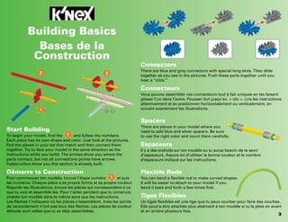 2
1
3
1 2
-
3
Start Building
To begin your model, find the and follow the numbers.
Each piece has its own shape and color. Just look at the pictures,
find the pieces in your set that match and then connect them
together. Try to face your model in the same direction as the
instructions while you build. The arrows show you where the
parts connect, but not all connections points have arrows.
Faded colors show you this section is already built.
Démarre ta Construction
Pour commencer ton modèle, trouve l’étape numéro et suis
les numéros. Chaque pièce a sa propre forme et sa propre couleur.
Regarde les illustrations, trouve les pièces qui correspondent à ce
que tu vois et assemble-les. Pour t’aider pendant que tu construis,
oriente ton modèle dans le même sens que les instructions.
Les flèches t’indiquent où les pièces s’assemblent, mais les points
de raccordement n’ont pas tous des flèches. Les pièces de couleur
délavée sont celles que tu as déjà assemblées.
Connectors
There are blue and gray connectors with special long slots. They slide
together as you see in the pictures. Push these parts together until you
hear a “click.”
Connecteurs
Vous pouvez assembler ces connecteurs tout à fait uniques en les faisant
glisser l’un dans l’autre. Pousser fort jusqu’au « clic ». Lire les instructions
attentivement et es positionner horizontalement ou verticalement, en
suivant exactement les illustrations.
Spacers
There are places in your model where you
need to add blue and silver spacers. Be sure
to use the right color and count them carefully.
Espaceurs
Il y a des endroits sur ton modèle ou tu auras besoin de te sevir
d’espaceurs. Assure-toi d’utiliser la bonne couleur et le nombre
d’espaceurs indiqué sur les instructions.
Flexible Rods
You can bend a flexible rod to make curved shapes.
It will be easier to attach to your model if you
bend it back and forth a few times first.
Tiges Flexibles
Un tiges flexibles est une tige que tu peux courber pour faire des courbes.
Elle pourra être attachée plus aisément à ton modèle si tu la plies en avant
et en arrière plusieurs fois.
Building Basics
Bases de la
Construction
1
1
 